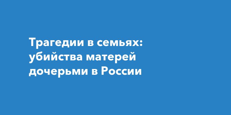 Трагедии в семьях: убийства матерей дочерьми в России Трагедии в семьях: убийства матерей дочерьми в России