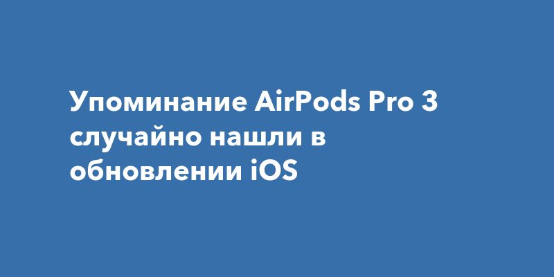 Упоминание AirPods Pro 3 случайно нашли в обновлении iOS
